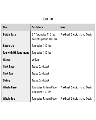 Die Cardstock Inks
Bottle Base "2 * Turquoise 110 lbs
Accent Opaque 100 lbs" Pinkfresh Studio Island Oasis
Bottle Lip Turquoise 110 lbs
Tag with Hi Sentiment Turquoise 110 lbs
Waves Vellum
Cork Base Taupe Cardstock
Cork Top Taupe Cardstock
String Taupe Cardstock
Whale Base "Turquoise Pattern Paper
Turquoise 110 lbs" Pinkfresh Studio Island Oasis
Whale Top Turquoise Pattern Paper Pinkfresh Studio Island Oasis